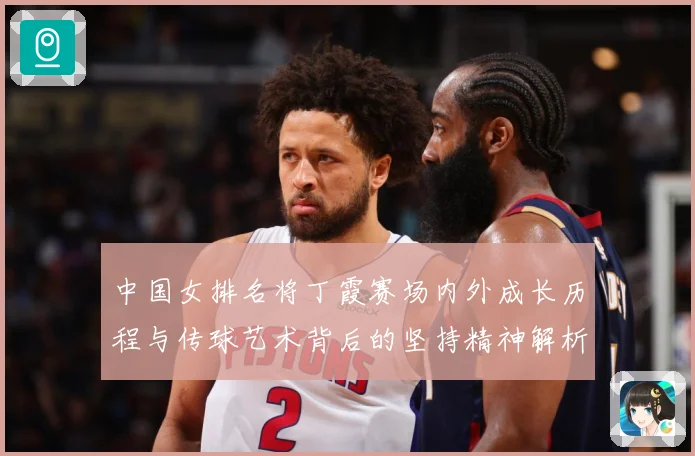中国女排名将丁霞赛场内外成长历程与传球艺术背后的坚持精神解析-深度解析