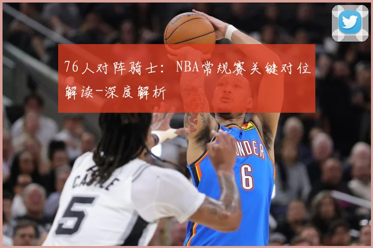 76人对阵骑士：NBA常规赛关键对位解读-深度解析