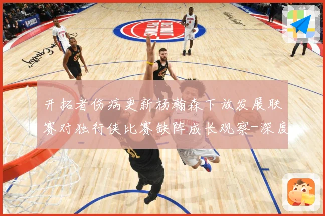 开拓者伤病更新杨瀚森下放发展联赛对独行侠比赛缺阵成长观察-深度解析